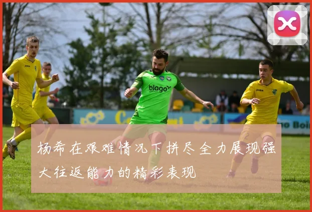 杨希在艰难情况下拼尽全力展现强大往返能力的精彩表现