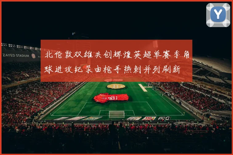 北伦敦双雄共创辉煌英超单赛季角球进攻纪录由枪手热刺并列刷新