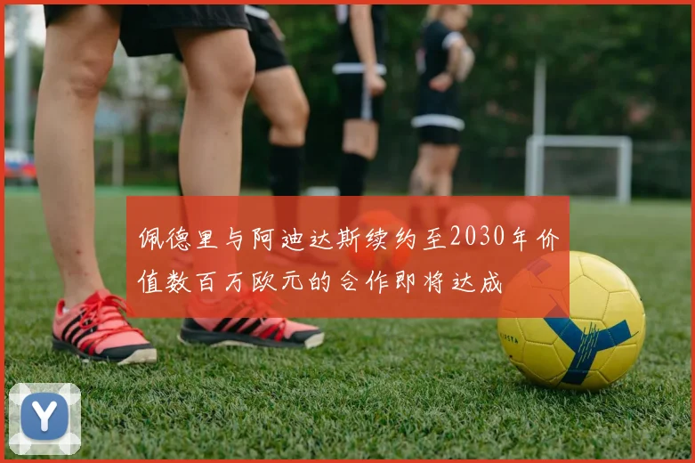 佩德里与阿迪达斯续约至2030年价值数百万欧元的合作即将达成