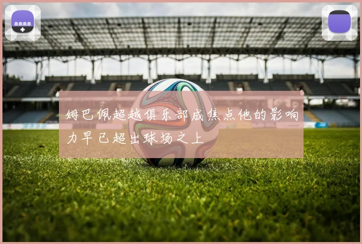 姆巴佩超越俱乐部成焦点他的影响力早已超出球场之上