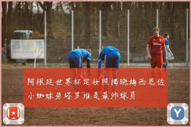 阿根廷世界杯定妆照揭晓梅西恩佐小蜘蛛劳塔罗谁是最帅球员