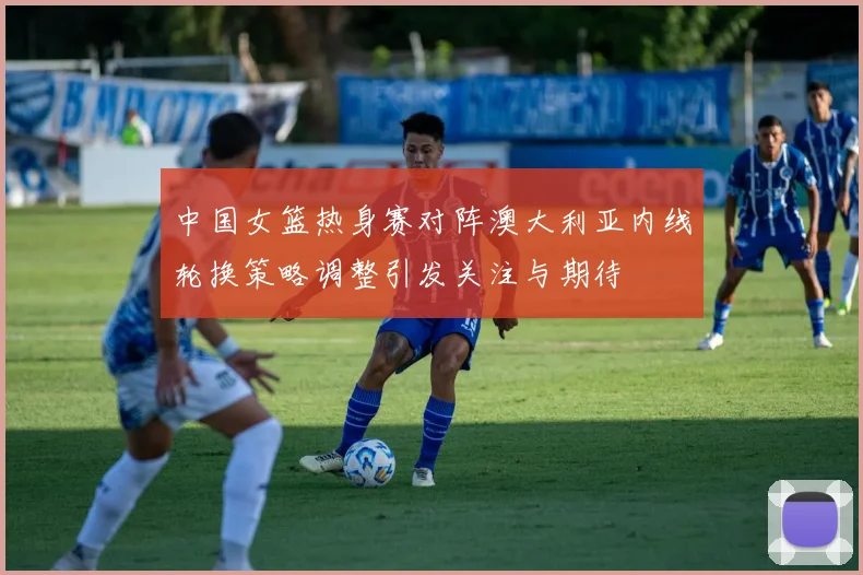 中国女篮热身赛对阵澳大利亚内线轮换策略调整引发关注与期待