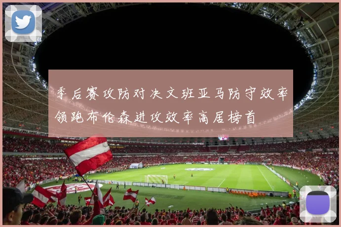 季后赛攻防对决文班亚马防守效率领跑布伦森进攻效率高居榜首