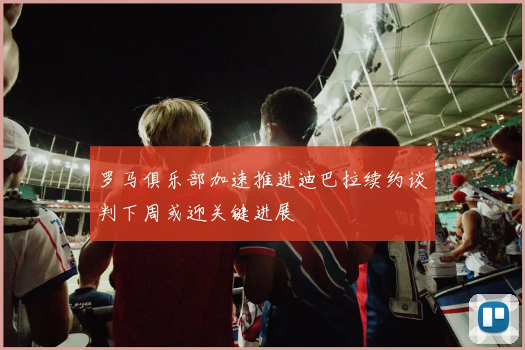 罗马俱乐部加速推进迪巴拉续约谈判下周或迎关键进展