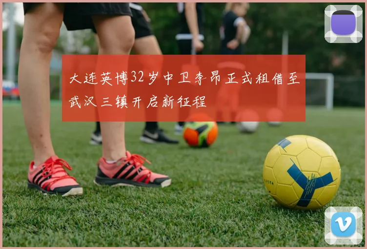 大连英博32岁中卫李昂正式租借至武汉三镇开启新征程