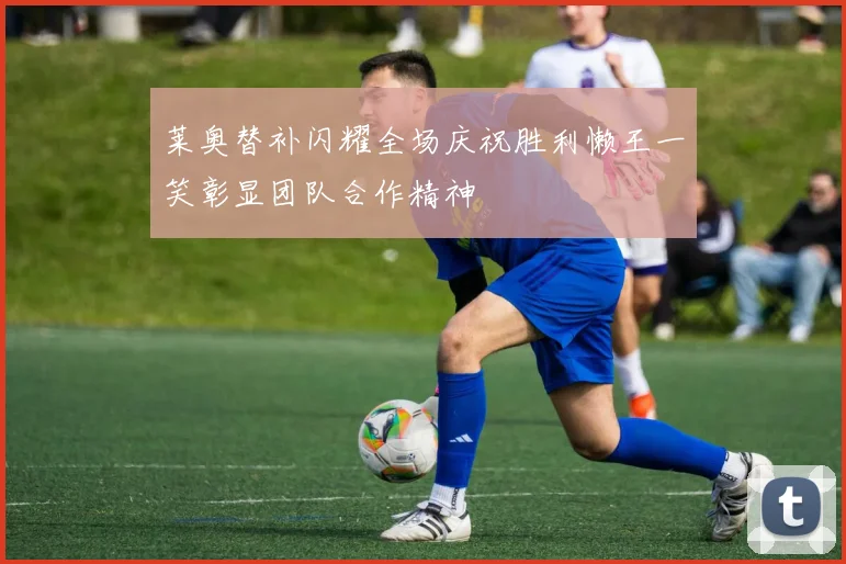 莱奥替补闪耀全场庆祝胜利懒王一笑彰显团队合作精神