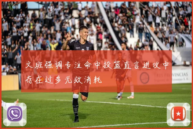 文班强调专注命中投篮直言进攻中存在过多无效消耗