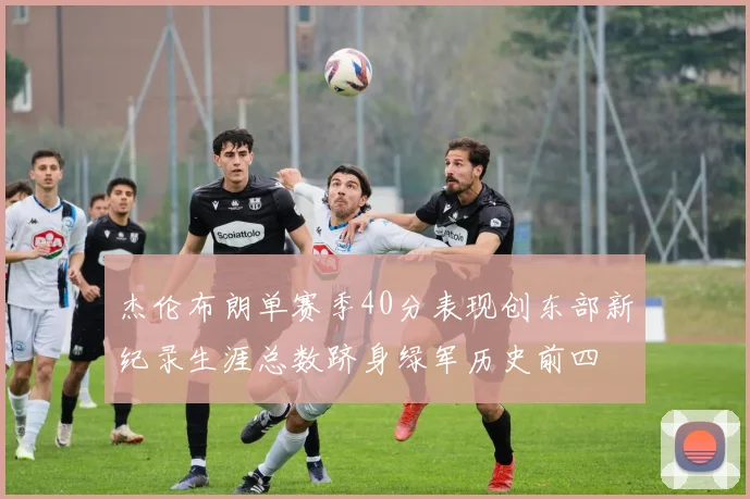 杰伦布朗单赛季40分表现创东部新纪录生涯总数跻身绿军历史前四