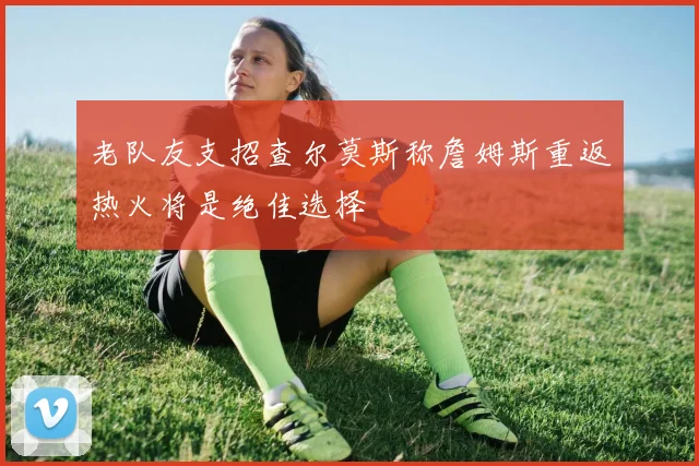老队友支招查尔莫斯称詹姆斯重返热火将是绝佳选择