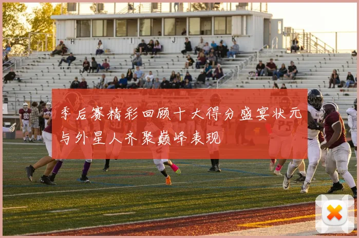 季后赛精彩回顾十大得分盛宴状元与外星人齐聚巅峰表现