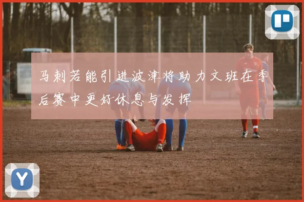 马刺若能引进波津将助力文班在季后赛中更好休息与发挥