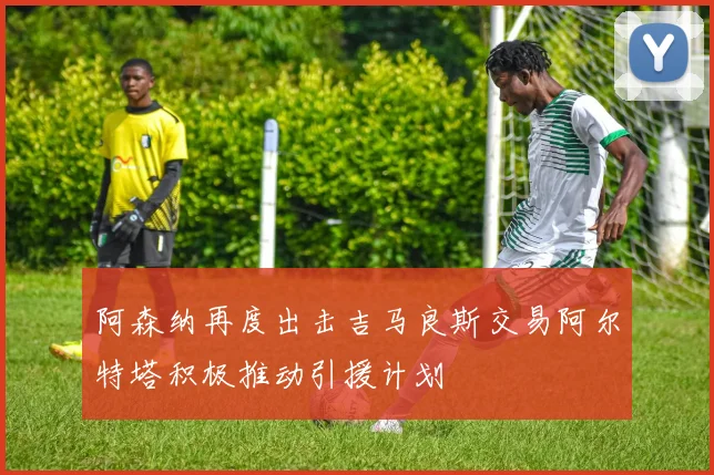 阿森纳再度出击吉马良斯交易阿尔特塔积极推动引援计划