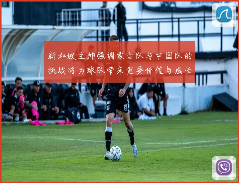 新加坡主帅强调蒙古队与中国队的挑战将为球队带来重要价值与成长机会