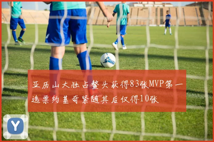 亚历山大独占鳌头获得83张MVP第一选票约基奇紧随其后仅得10张