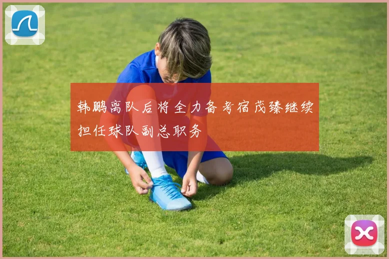 韩鹏离队后将全力备考宿茂臻继续担任球队副总职务