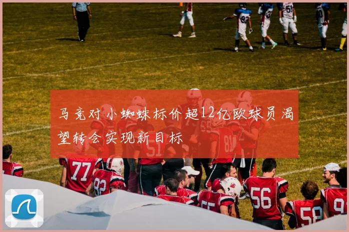 马竞对小蜘蛛标价超12亿欧球员渴望转会实现新目标