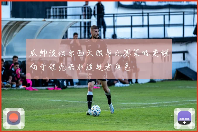瓜帅谈切尔西天赋与比赛策略更倾向于领先而非追赶者角色