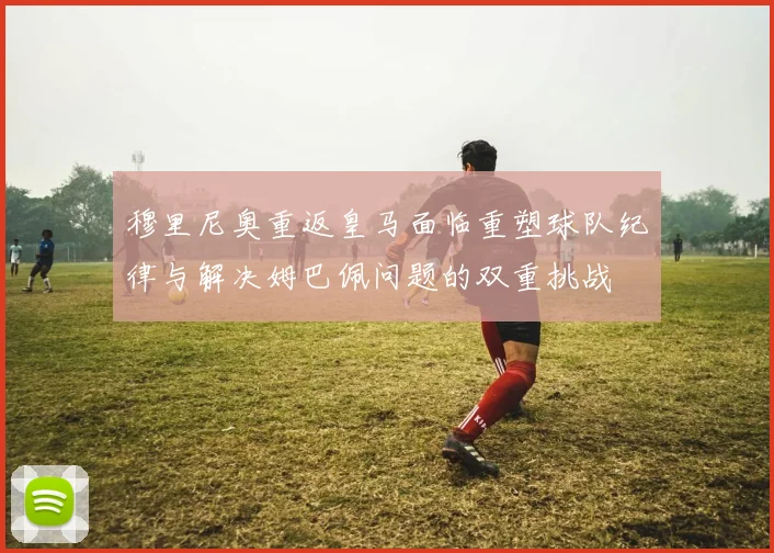 穆里尼奥重返皇马面临重塑球队纪律与解决姆巴佩问题的双重挑战