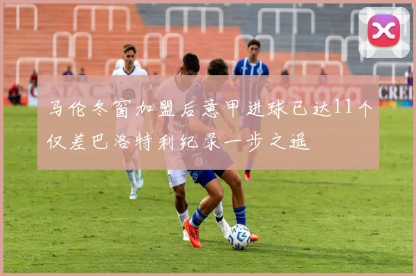 马伦冬窗加盟后意甲进球已达11个仅差巴洛特利纪录一步之遥